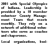 Text Box: 2001 with Special Olympics of Indiana. Leadership is provided by a 10 member volunteer County Management Team that meets monthly. They rely on a network of additional volunteers who serve as coaches and chaperones. Local organizations, busi